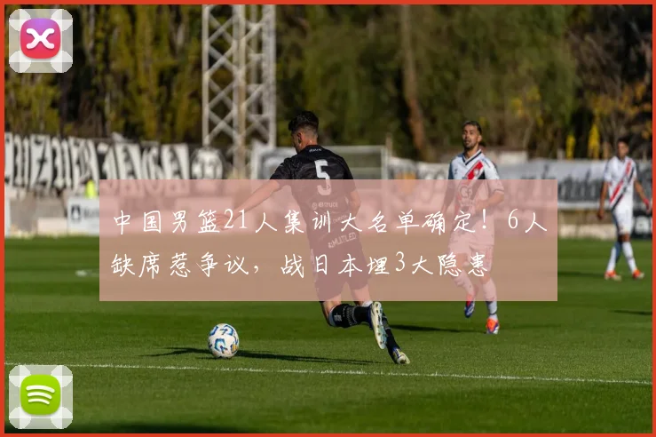 中国男篮21人集训大名单确定!6人缺席惹争议,战日本埋3大隐患