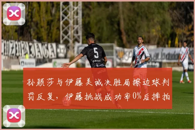 孙颖莎与伊藤美诚决胜局擦边球判罚反复,伊藤挑战成功率0%后摔拍怒斥
