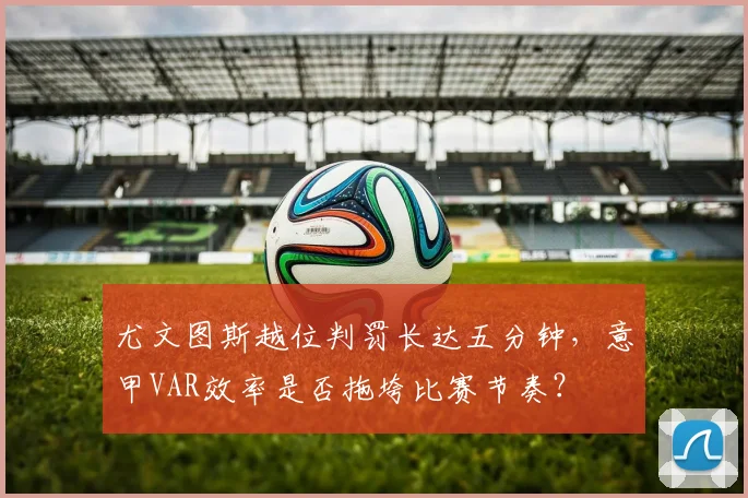 尤文图斯越位判罚长达五分钟,意甲VAR效率是否拖垮比赛节奏?