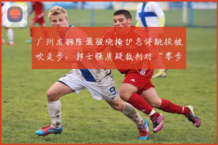 广州龙狮陈盈骏绕掩护急停跳投被吹走步,郭士强质疑裁判对“零步”规则理解