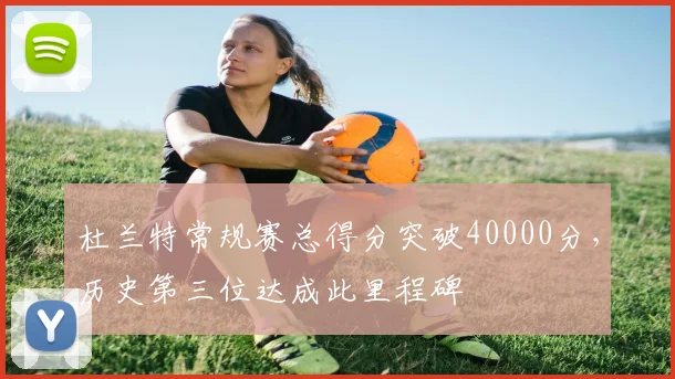 杜兰特常规赛总得分突破40000分,历史第三位达成此里程碑