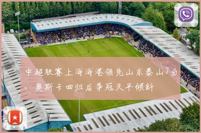 中超联赛上海海港领先山东泰山7分,奥斯卡回归后争冠天平倾斜