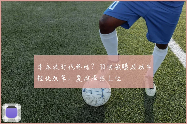 李永波时代终结?羽协被曝启动年轻化改革,夏煊泽或上位