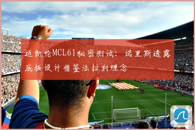 迈凯伦MCL61秘密测试:诺里斯透露底板设计借鉴法拉利理念