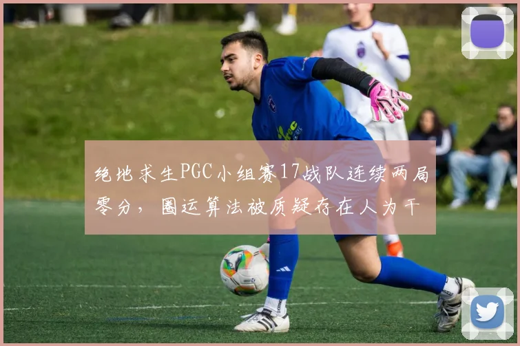 绝地求生PGC小组赛17战队连续两局零分，圈运算法被质疑存在人为干预