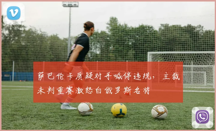 萨巴伦卡质疑对手喊停违规，主裁未判重赛激怒白俄罗斯名将