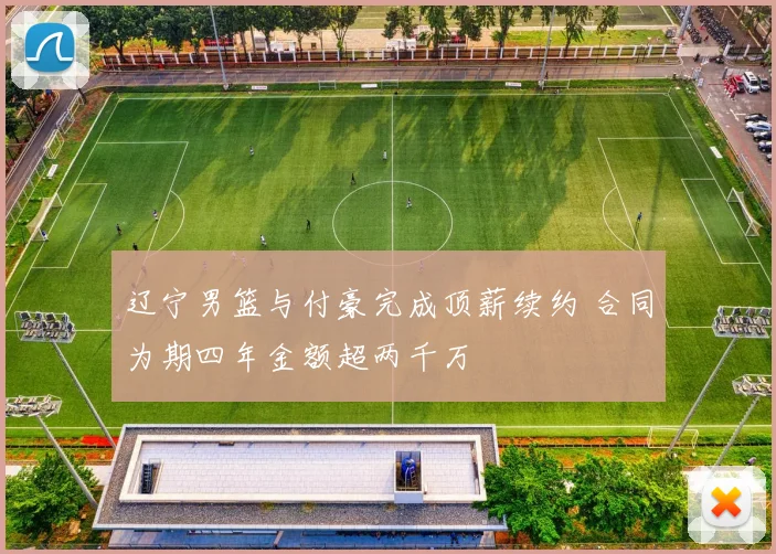 辽宁男篮与付豪完成顶薪续约 合同为期四年金额超两千万