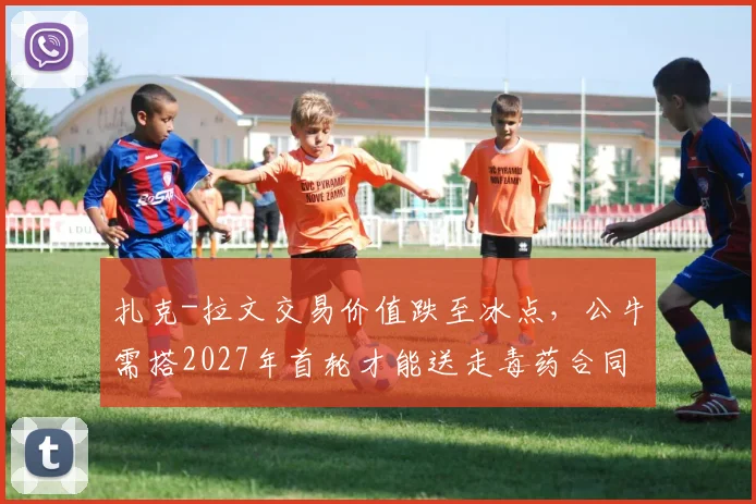 扎克-拉文交易价值跌至冰点，公牛需搭2027年首轮才能送走毒药合同
